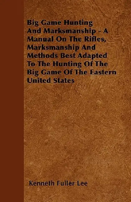 Big Game Hunting And Marksmanship - A Manual On The Rifles, Marksmanship And Methods Best Adapted To The Hunting Of The Big Game Of The Eastern United by Kenneth Fuller Lee