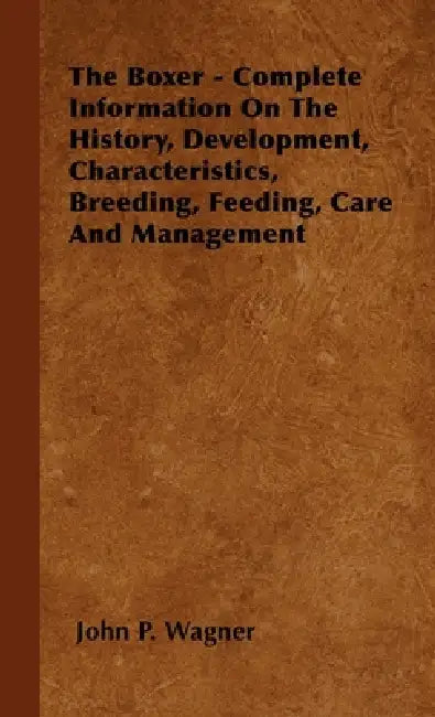 The Boxer - Complete Information on the History, Development, Characteristics, Breeding, Feeding, Care and Management by John P. Wagner