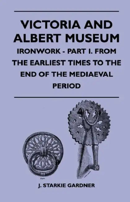 Victoria And Albert Museum - Ironwork - Part I. From The Earliest Times To The End Of The Mediaeval Period by J. Starkie Gardner