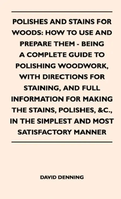 Polishes and Stains for Woods: How to Use and Prepare them - Being a Complete Guide to Polishing Woodwork, with Directions for Staining, and Full Inf by David Denning
