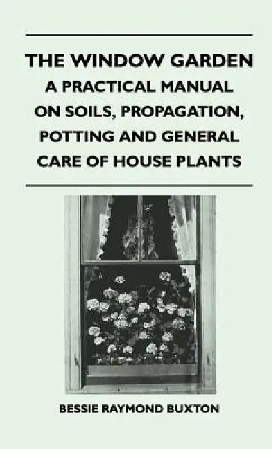 The Window Garden - A Practical Manual On Soils, Propagation, Potting And General Care Of House Plants by Bessie Raymond Buxton