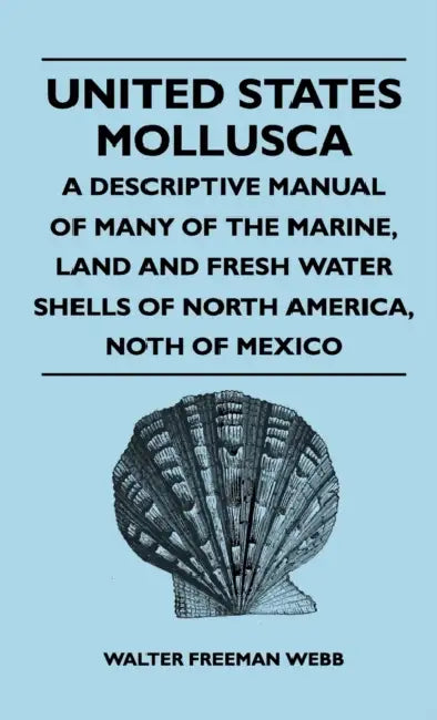 United States Mollusca - A Descriptive Manual Of Many Of The Marine, Land And Fresh Water Shells Of North America, north Of Mexico by Walter Freeman Webb