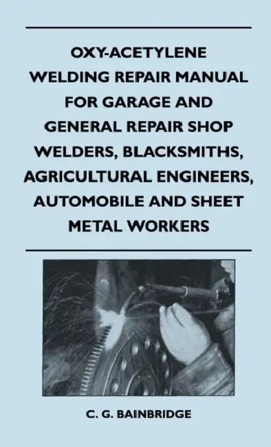 Oxy-Acetylene Welding Repair Manual For Garage And General Repair Shop Welders, Blacksmiths, Agricultural Engineers, Automobile And Sheet Metal Worker by C. G. Bainbridge