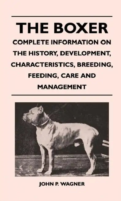 The Boxer - Complete Information on the History, Development, Characteristics, Breeding, Feeding, Care and Management by John P. Wagner