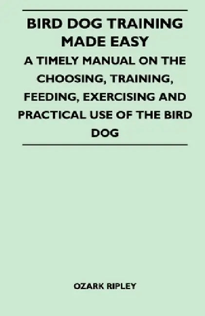 Bird Dog Training Made Easy - A Timely Manual on the Choosing, Training, Feeding, Exercising and Practical Use of the Bird Dog by Ozark Ripley