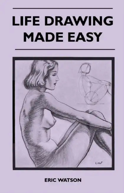 Life Drawing Made Easy - A Practical Guide for the Would-Be Artist, Written in a Simple and Entertaining Style by Eric Watson