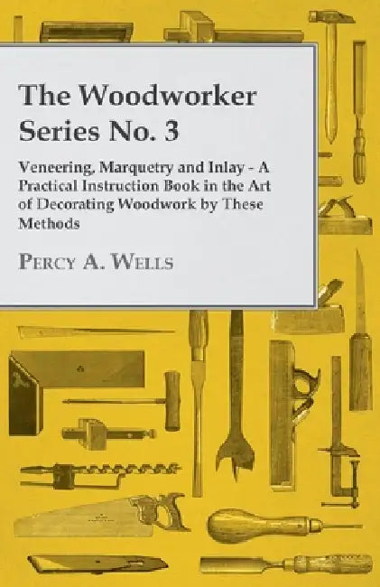 Veneering, Marquetry and Inlay - A Practical Instruction Book in the Art of Decorating Woodwork by These Methods by Percy a. Wells