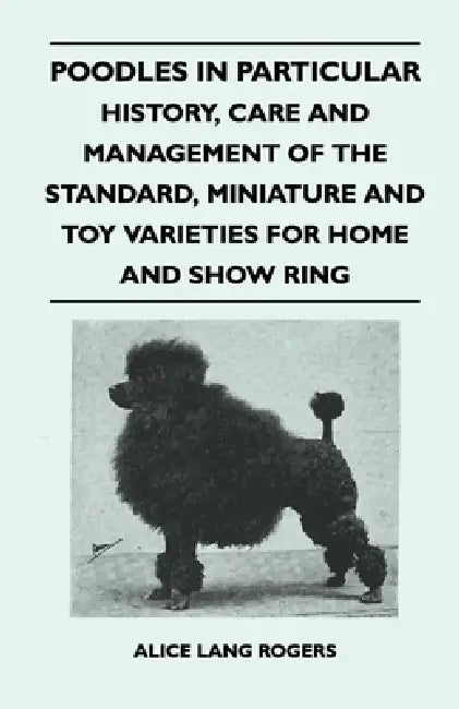 Poodles in Particular - History, Care and Management of the Standard, Miniature and Toy Varieties for Home and Show Ring by Alice Lang Rogers