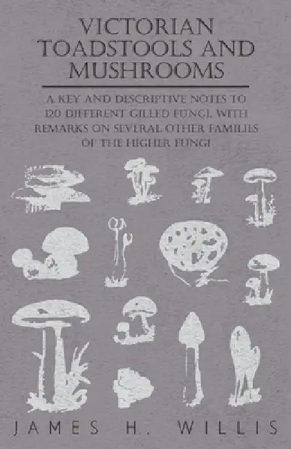 Victorian Toadstools and Mushrooms: A Key and Descriptive Notes to 120 Different Gilled Fungi (Family Agaricaceae), with Remarks on Several Other Fami by James H. Willis