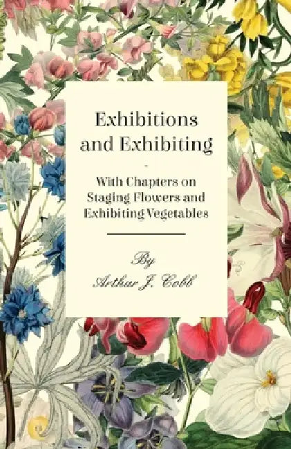 Exhibitions and Exhibiting - With Chapters on Staging Flowers and Exhibiting Vegetables by Arthur J. Cobb