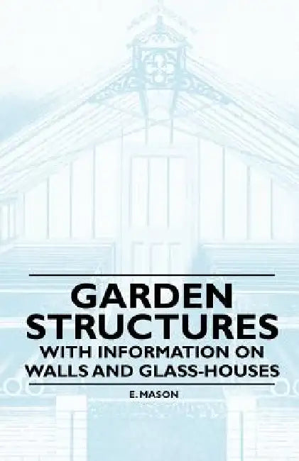 Garden Structures - With Information on Walls and Glass-houses by E. Mason