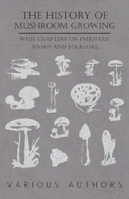 The History of Mushroom Growing - With Chapters on Industry, Names and Folklore by Various