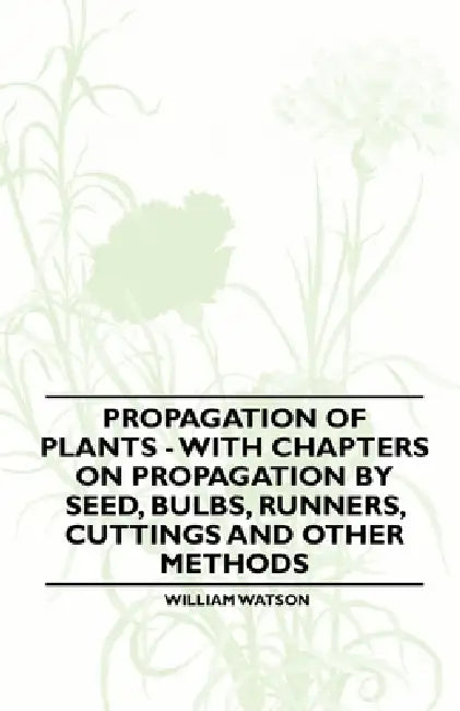 Propagation of Plants - With Chapters on Propagation by Seed, Bulbs, Runners, Cuttings and Other Methods by William Watson