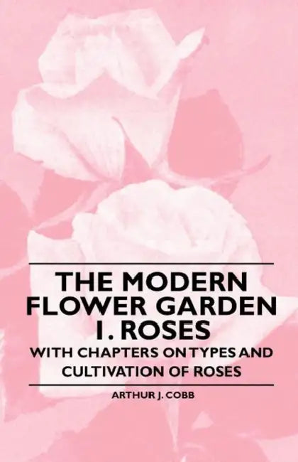 The Modern Flower Garden 1. Roses - With Chapters on Types and Cultivation of Roses by Arthur J. Cobb