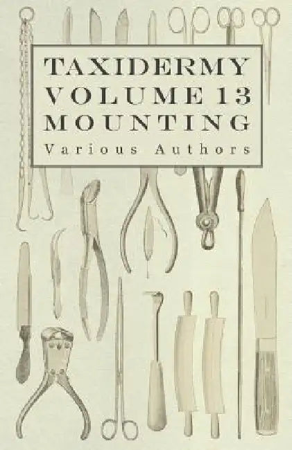 Taxidermy Vol. 13 Mounting - An Instructional Guide to the Methods of Mounting Mammals, Birds and Reptiles by Various