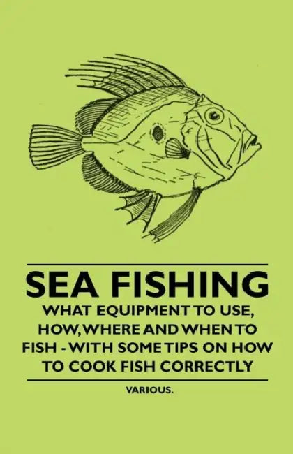 Sea Fishing - What Equipment to Use, How, Where and When to Fish - With Some Tips on How to Cook Fish Correctly by Various