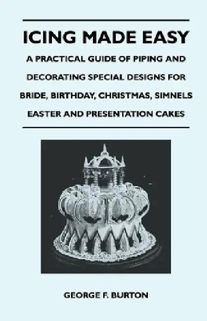 Icing Made Easy - A Practical Guide of Piping and Decorating Special Designs for Bride, Birthday, Christmas, Simnels Easter and Presentation Cakes by George F. Burton