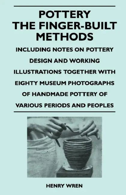 Pottery - The Finger-Built Methods - Including Notes on Pottery Design and Working Illustrations Together with Eighty Museum Photographs of Handmade P by Henry Wren