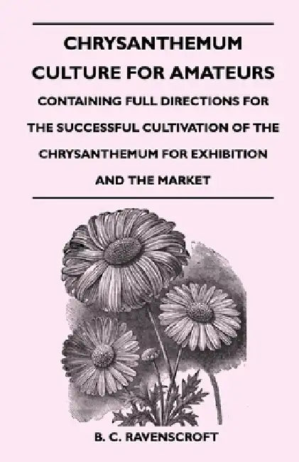 Chrysanthemum Culture for Amateurs: Containing Full Directions for the Successful Cultivation of the Chrysanthemum for Exhibition and the Market by B. C. Ravenscroft