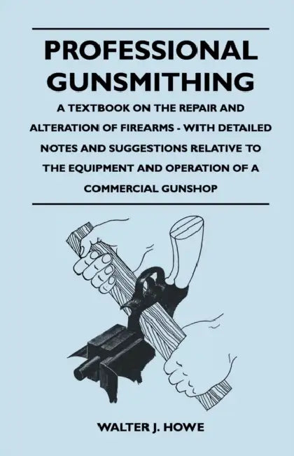 Professional Gunsmithing - A Textbook on the Repair and Alteration of Firearms - With Detailed Notes and Suggestions Relative to the Equipment and Ope by Walter J. Howe