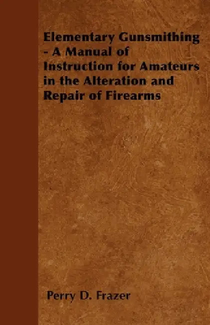 Elementary Gunsmithing - A Manual of Instruction for Amateurs in the Alteration and Repair of Firearms by Perry D. Frazer