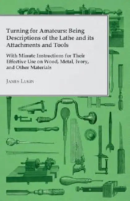Turning for Amateurs: Being Descriptions of the Lathe and its Attachments and Tools - With Minute Instructions for Their Effective Use on Wo by James Lukin