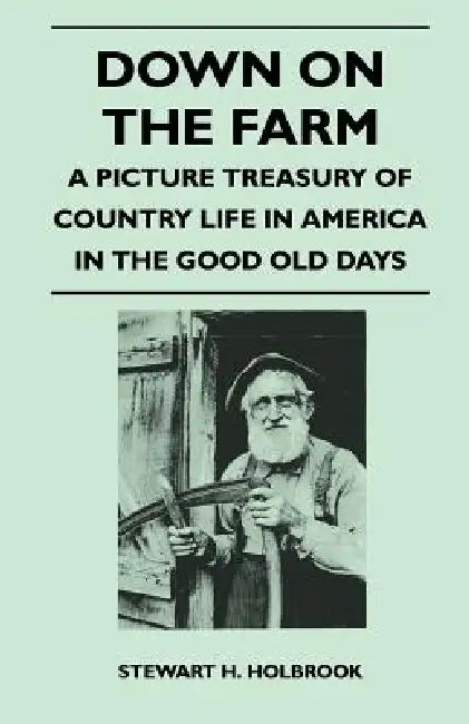 Down on the Farm - A Picture Treasury of Country Life in America in the Good Old Days by Stewart H. Holbrook