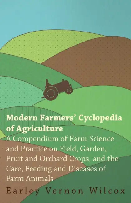 Modern Farmers' Cyclopedia of Agriculture - A Compendium of Farm Science and Practice on Field, Garden, Fruit and Orchard Crops, And the Care, Feeding by Earley Vernon Wilcox