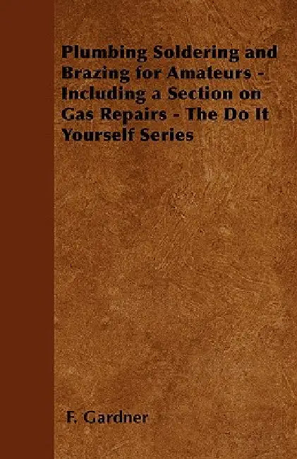 Plumbing Soldering and Brazing for Amateurs - Including a Section on Gas Repairs - The Do It Yourself Series by F. Gardner