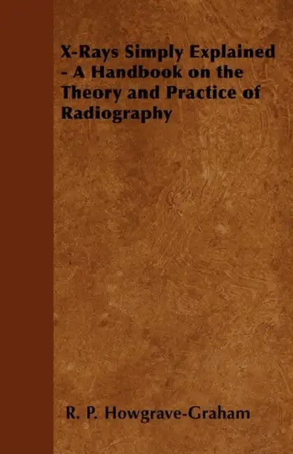 X-Rays Simply Explained - A Handbook on the Theory and Practice of Radiography by R. P. Howgrave-Graham