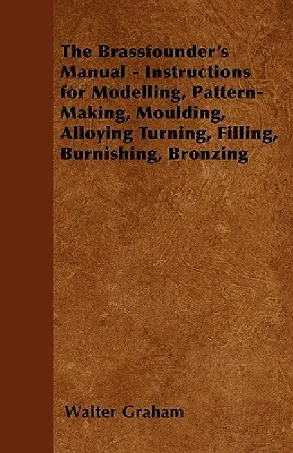 The Brassfounder's Manual - Instructions for Modelling, Pattern-Making, Moulding, Alloying Turning, Filling, Burnishing, Bronzing by Walter Graham