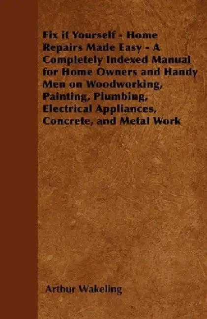 Fix It Yourself - Home Repairs Made Easy - A Completely Indexed Manual for Home Owners and Handy Men on Woodworking, Painting, Plumbing, Electrical Ap by Arthur Wakeling