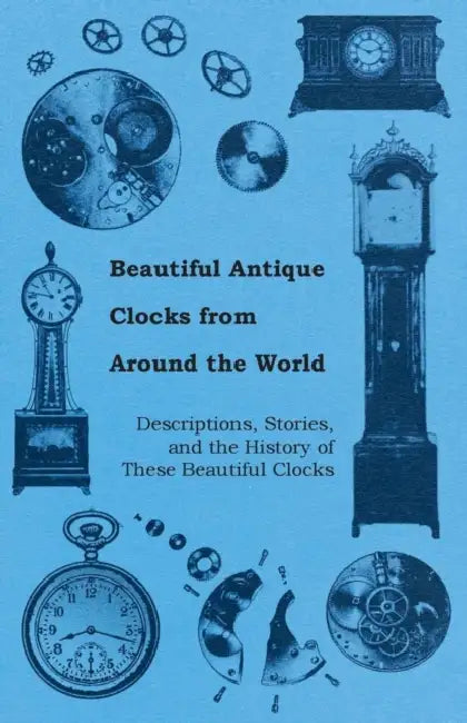 Beautiful Antique Clocks from Around the World - Descriptions, Stories, and the History of These Beautiful Clocks by Anon