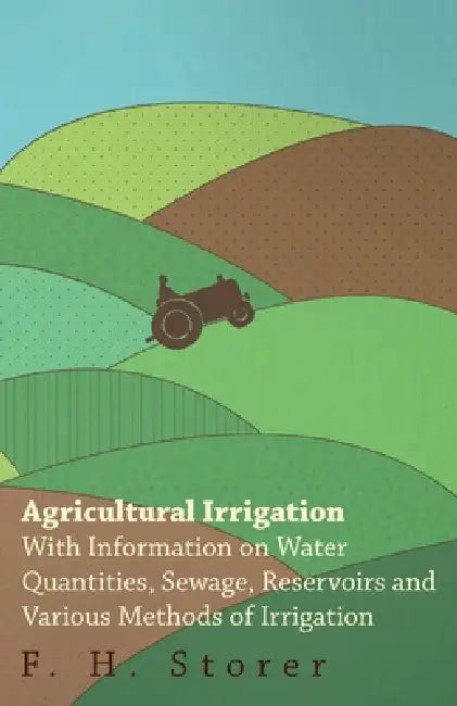 Agricultural Irrigation - With Information on Water Quantities, Sewage, Reservoirs and Various Methods of Irrigation by F. H. Storer