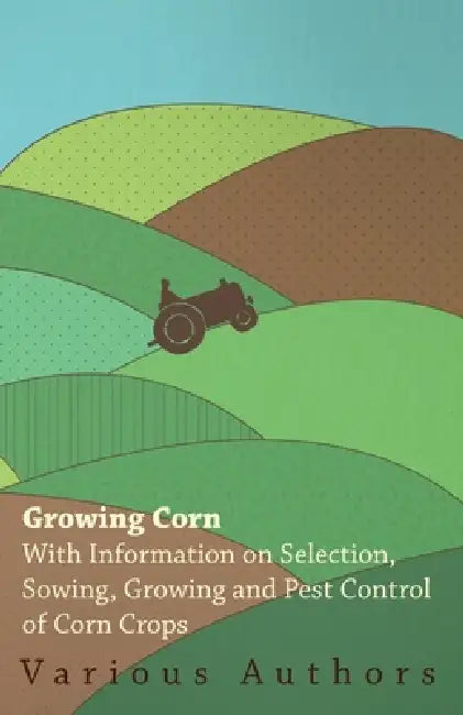 Growing Corn - With Information on Selection, Sowing, Growing and Pest Control of Corn Crops by Various