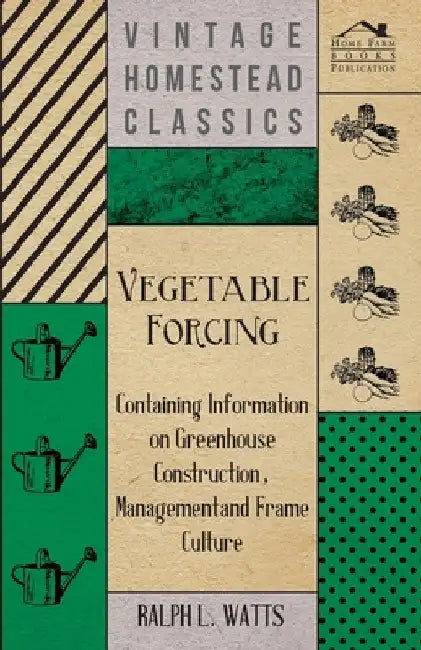 Vegetable Forcing - Containing Information on Greenhouse Construction, Management and Frame Culture by Ralph L. Watts