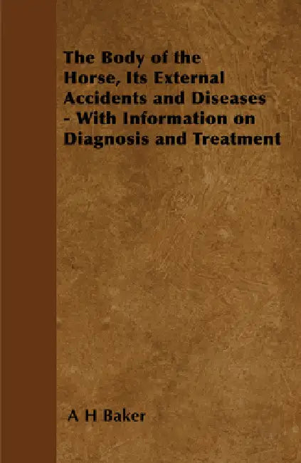 The Body of the Horse, Its External Accidents and Diseases - With Information on Diagnosis and Treatment by A. H. Baker