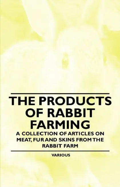 The Products of Rabbit Farming - A Collection of Articles on Meat, Fur and Skins from the Rabbit Farm by Various