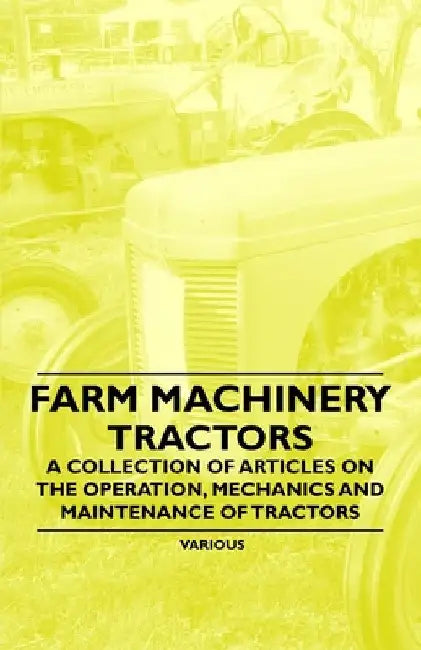 Farm Machinery - Tractors - A Collection of Articles on the Operation, Mechanics and Maintenance of Tractors by Various Authors