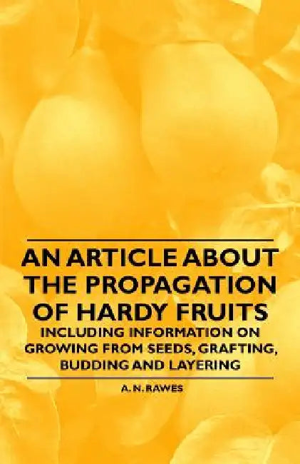 An Article about the Propagation of Hardy Fruits - Including Information on Growing from Seeds, Grafting, Budding and Layering by A. N. Rawes