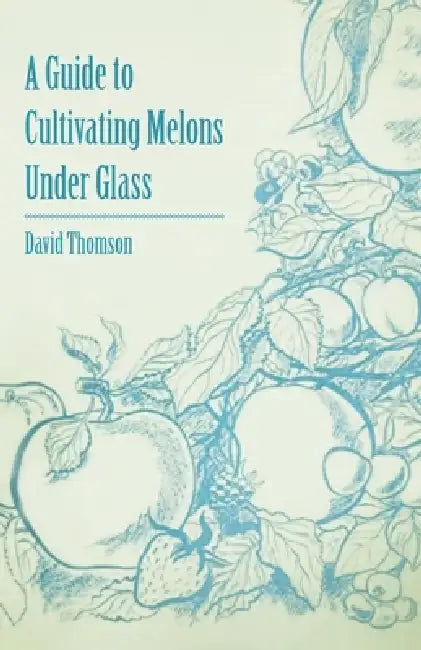 A Guide to Cultivating Melons Under Glass by David Thomson