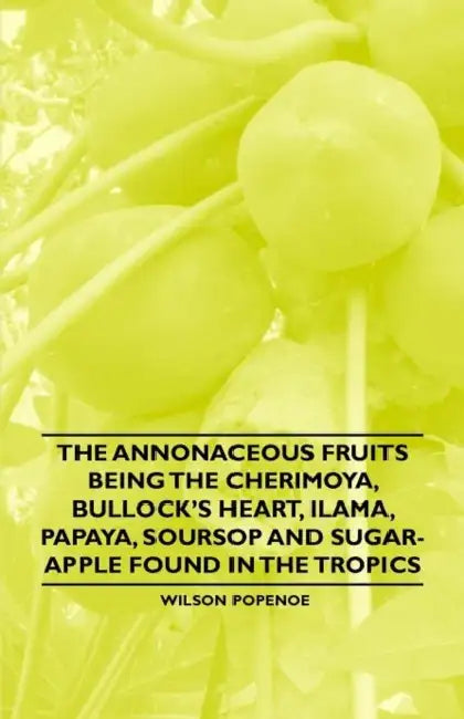 The Annonaceous Fruits Being the Cherimoya, Bullock's Heart, Ilama, Papaya, Soursop and Sugar-Apple Found in the Tropics by Wilson Popenoe