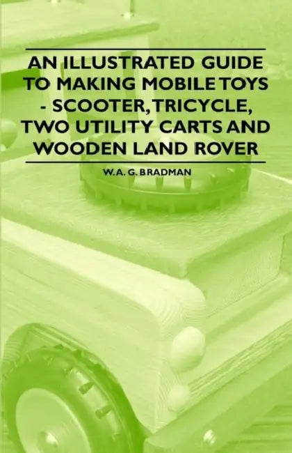An Illustrated Guide to Making Mobile Toys - Scooter, Tricycle, Two Utility Carts and Wooden Land Rover by W. A. G. Bradman