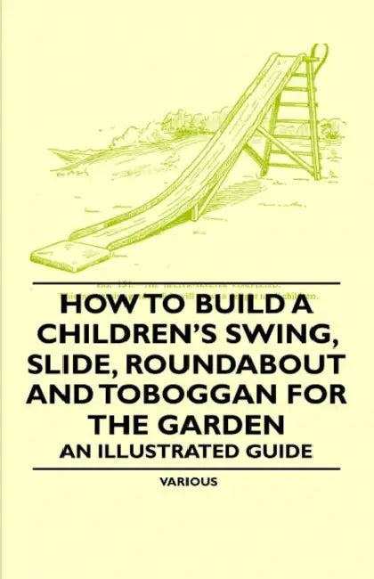 How to Build a Children's Swing, Slide, Roundabout and Toboggan for the Garden - An Illustrated Guide by Various