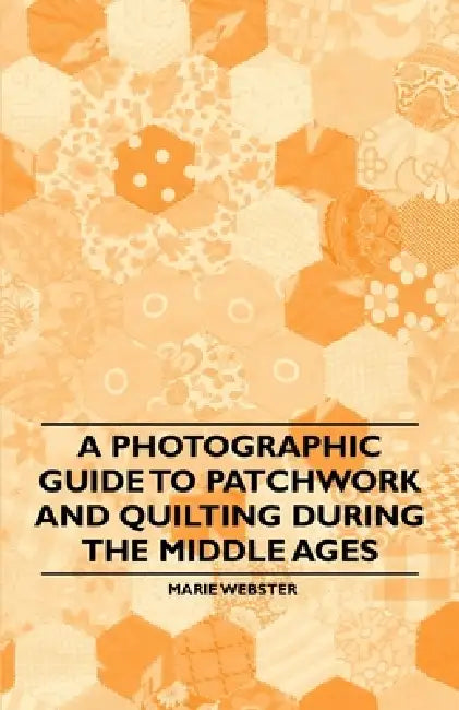 A Photographic Guide to Patchwork and Quilting During the Middle Ages by Marie Webster