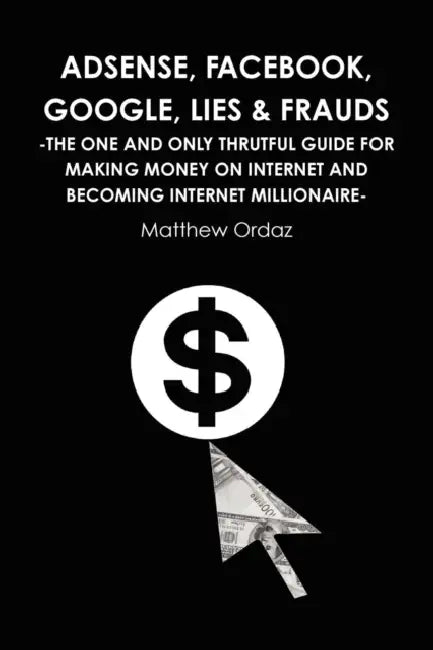 Adsense, Facebook, Google, Lies & Frauds -The one and only truthful guide for making money on internet and becoming Internet millionaire- by Matthew Ordaz