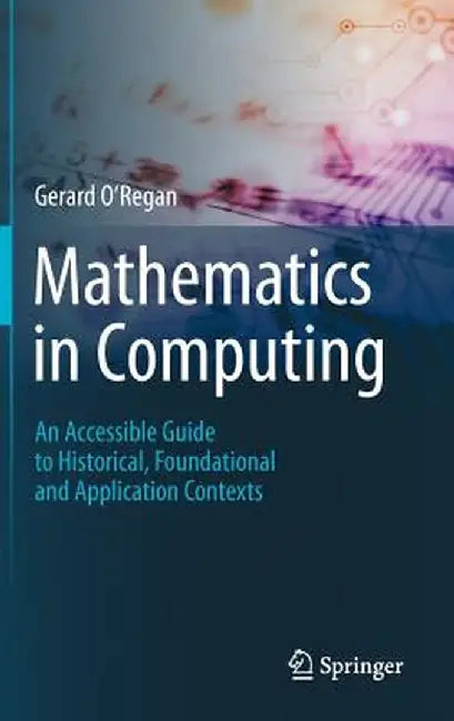Mathematics in Computing: An Accessible Guide to Historical, Foundational and Application Contexts by Gerard O'Regan