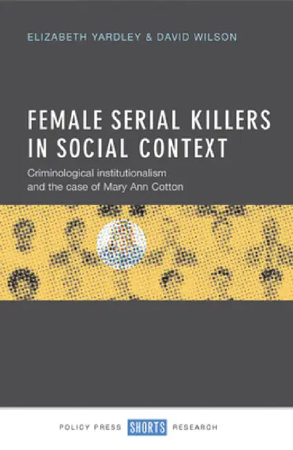 Female Serial Killers in Social Context: Criminological Institutionalism and the Case of Mary Ann Cotton by Elizabeth Yardley, David Wilson
