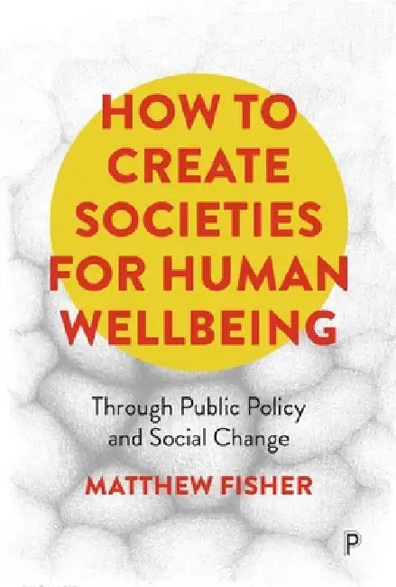 How to Create Societies for Human Wellbeing: Through Public Policy and Social Change by Matthew Fisher