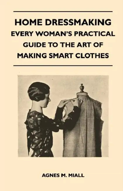 Home Dressmaking - Every Woman's Practical Guide to the Art of Making Smart Clothes by Agnes M. Miall